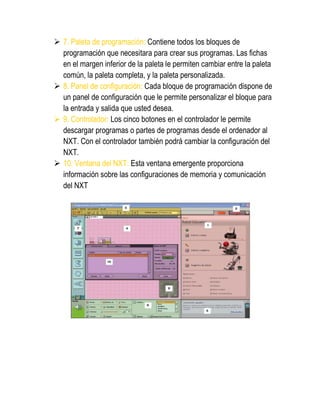  7. Paleta de programación: Contiene todos los bloques de programación que necesitara para crear sus programas. Las fichas en el margen inferior de la paleta le permiten cambiar entre la paleta común, la paleta completa, y la paleta personalizada. 
 8. Panel de configuración: Cada bloque de programación dispone de un panel de configuración que le permite personalizar el bloque para la entrada y salida que usted desea. 
 9. Controlador: Los cinco botones en el controlador le permite descargar programas o partes de programas desde el ordenador al NXT. Con el controlador también podrá cambiar la configuración del NXT. 
 10. Ventana del NXT: Esta ventana emergente proporciona información sobre las configuraciones de memoria y comunicación del NXT 
