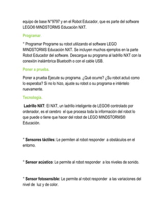 equipo de base N°9797 y en el Robot Educador, que es parte del software LEGO® MINDSTORMS Educación NXT. 
Programar. 
° Programar Programe su robot utilizando el software LEGO MINDSTORMS Educación NXT. Se incluyen muchos ejemplos en la parte Robot Educador del software. Descargue su programa al ladrillo NXT con la conexión inalámbrica Bluetooth o con el cable USB. 
Poner a prueba. 
Poner a prueba Ejecute su programa. ¿Qué ocurre? ¿Su robot actuó como lo esperaba? Si no lo hizo, ajuste su robot o su programa e inténtelo nuevamente. 
Tecnología. 
Ladrillo NXT: El NXT, un ladrillo inteligente de LEGO® controlado por ordenador, es el cerebro el que procesa toda la información del robot lo que puede o tiene que hacer del robot de LEGO MINDSTORMS® Educación. 
° Sensores táctiles: Le permiten al robot responder a obstáculos en el entorno. 
° Sensor acústico: Le permite al robot responder a los niveles de sonido. 
° Sensor fotosensible: Le permite al robot responder a las variaciones del nivel de luz y de color.  
