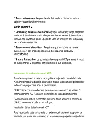 ° Sensor ultrasónico: Le permite al robot medir la distancia hacia un objeto y responder al movimiento. 
Visión general # 2. 
° Lámparas y cables conversores: Agregue lámparas y luego programe las luces intermitentes, o utilícelas para activar el sensor fotosensible, o tan solo por diversión. En el equipo de base se incluyen tres lámparas y tres cables conversores. 
° Servomotores interactivos: Asegúrese que los robots se muevan suavemente y con precisión cada una de sus partes del LEGO MINDSTORMS 
° Batería Recargable: Le suministra la energía al NXT para que el robot se pueda mover y responder perfectamente a sus funciones. 
Instalación de las baterías en el NXT. 
Batería recargable: La batería recargable encaja en la parte inferior del NXT. Para instalar la batería recargable, mueva la pestaña de plástico del lado con su pulgar para abrir la parte trasera. 
El NXT viene con una cobertura extra que se usa cuando se utilizan 6 baterías tamaño AA. (Consulte los detalles en la página siguiente). 
Sosteniendo la batería recargable, presione hacia adentro la pestaña de plástico y coloque la batería en su lugar. 
Instalación de las baterías en el NXT 
Para recargar la batería, conecte un extremo del cable del adaptador de corriente (se vende por separado) en la toma de carga justo debajo de los  