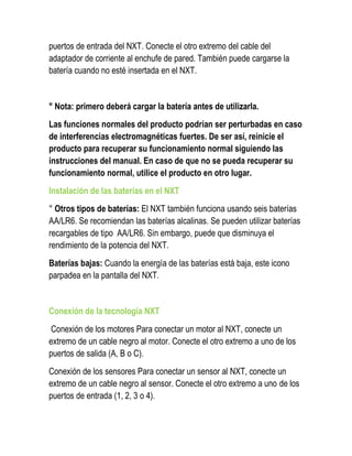 puertos de entrada del NXT. Conecte el otro extremo del cable del adaptador de corriente al enchufe de pared. También puede cargarse la batería cuando no esté insertada en el NXT. 
° Nota: primero deberá cargar la batería antes de utilizarla. 
Las funciones normales del producto podrían ser perturbadas en caso de interferencias electromagnéticas fuertes. De ser así, reinicie el producto para recuperar su funcionamiento normal siguiendo las instrucciones del manual. En caso de que no se pueda recuperar su funcionamiento normal, utilice el producto en otro lugar. 
Instalación de las baterías en el NXT 
° Otros tipos de baterías: El NXT también funciona usando seis baterías AA/LR6. Se recomiendan las baterías alcalinas. Se pueden utilizar baterías recargables de tipo AA/LR6. Sin embargo, puede que disminuya el rendimiento de la potencia del NXT. 
Baterías bajas: Cuando la energía de las baterías está baja, este icono parpadea en la pantalla del NXT. 
Conexión de la tecnología NXT 
Conexión de los motores Para conectar un motor al NXT, conecte un extremo de un cable negro al motor. Conecte el otro extremo a uno de los puertos de salida (A, B o C). 
Conexión de los sensores Para conectar un sensor al NXT, conecte un extremo de un cable negro al sensor. Conecte el otro extremo a uno de los puertos de entrada (1, 2, 3 o 4).  