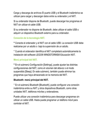 Carga y descarga de archivos El puerto USB y el Bluetooth inalámbrico se utilizan para cargar y descargar datos entre su ordenador y el NXT. 
Si su ordenador dispone de Bluetooth, puede descargar los programas al NXT sin utilizar el cable USB. 
Si su ordenador no dispone de Bluetooth, debe utilizar el cable USB o adquirir un dispositivo Bluetooth externo para su ordenador. 
Conexión de la tecnología NXT. 
° Conecte el ordenador y el NXT con el cable USB. La conexión USB debe realizarse por un adulto o bajo la supervisión de un adulto. 
° Cuando el ordenador identifica el NXT completará automáticamente la instalación del software LEGO® MINDSTORMS® Educación NXT. 
Menú principal del NXT. 
° En el submenú Configuración [Settings], puede ajustar las distintas configuraciones del NXT, como el volumen del altavoz o el modo suspendido [Sleep]. En este submenú, también puede eliminar los programas que haya almacenado en la memoria del NXT. 
Bluetooth: menú principal del NXT. 
° En el submenú Bluetooth [Bluetooth], puede configurar una conexión inalámbrica entre su NXT y otros dispositivos Bluetooth, como otras unidades NXT, teléfonos móviles y ordenadores. 
Puede utilizar una conexión inalámbrica para descargar programas sin utilizar un cable USB. Hasta puede programar un teléfono móvil para controlar el NXT. 
 