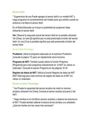 Sensor táctil. 
° Sugerencias de uso Puede agregar el sensor táctil a un modelo NXT y luego programar el comportamiento del modelo para que cambie cuando se presiona o se libera el sensor táctil. 
En el Robot Educador se incluye la posibilidad de programar ideas utilizando el sensor táctil. 
Ver: Observe la respuesta actual del sensor táctil en la pantalla utilizando Ver [View]. Un cero [0] significa que no está presionado el botón del sensor táctil. Un uno [1] en la pantalla significa que está presionado el botón del sensor táctil. 
Sensor táctil Tecnología 
Pruébeme: Utilice el programa adecuado en el submenú Pruébeme (consulte la página 17) para ver rápidamente cómo funciona. 
Programa de NXT: También puede utilizar la función Programa [Programa] para crear programas directamente en el NXT sin utilizar un ordenador. Consulte la sección Programa en las páginas 15-16. 
Registro de datos de NXT: Utiliza la función Registro de datos de NXT [NXT Data log] para crear archivos de registro de datos en el NXT sin utilizar un ordenador. 
Sensor acústico Tecnología 
° Ver Pruebe la capacidad del sensor acústico de medir el volumen acústico utilizando Ver [View]. Conecte el sensor acústico al puerto 2 del NXT. 
° Haga sonidos en el micrófono (sensor acústico) y observe las lecturas en el NXT. Pruebe también obtener la lectura de los sonidos a su alrededor: ¿Qué tan fuertes son las voces más cercanas?  
