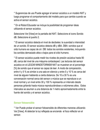° Sugerencias de uso Puede agregar el sensor acústico a un modelo NXT y luego programar el comportamiento del modelo para que cambie cuando se activa el sensor acústico. 
° En el Robot Educador se incluye la posibilidad de programar ideas utilizando el sensor acústico. 
Seleccione Ver [View] en la pantalla del NXT. Seleccione el icono Sonido dB. Seleccione el puerto 2. 
° El sensor acústico detecta el nivel de decibeles: la suavidad o intensidad de un sonido. El sensor acústico detecta dB y dBA. DBA: sonidos que el oído humano es capaz de oír. DB: todos los sonidos existentes, incluyendo los sonidos demasiado altos o bajos para el oído humano. 
° El sensor acústico puede medir los niveles de presión acústica hasta 90 dB, cerca del nivel de una máquina cortacésped. Las lecturas del sensor acústico en el LEGO® MINDSTORMS® NXT se muestran en el porcentaje [%] de sonido que el sensor es capaz de leer. A modo de comparación, entre 4 y 5 % es similar a una sala en silencio y entre 5 y 10 % es cerca del nivel de alguien hablando a cierta distancia. De 10 a 30 % es una conversación normal cerca del sensor o música que se reproduce a un nivel normal y un nivel entre 30 y 100 % representa un intervalo desde personas gritando hasta música reproduciéndose a volúmenes altos. Estos intervalos se asumen a una distancia de 1 metro aproximadamente entre la fuente del sonido y el sensor acústico. 
Sensor fotosensible 
° Ver Puede probar el sensor fotosensible de diferentes maneras utilizando Ver [View]. Al detectar la luz reflejada se enciende el foco reflector en el sensor.  