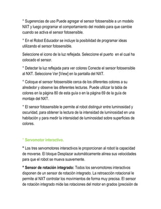 ° Sugerencias de uso Puede agregar el sensor fotosensible a un modelo NXT y luego programar el comportamiento del modelo para que cambie cuando se activa el sensor fotosensible. 
° En el Robot Educador se incluye la posibilidad de programar ideas utilizando el sensor fotosensible. 
Seleccione el icono de la luz reflejada. Seleccione el puerto en el cual ha colocado el sensor. 
° Detectar la luz reflejada para ver colores Conecte el sensor fotosensible al NXT. Seleccione Ver [View] en la pantalla del NXT. 
° Coloque el sensor fotosensible cerca de los diferentes colores a su alrededor y observe las diferentes lecturas. Puede utilizar la tabla de colores en la página 80 de esta guía o en la página 69 de la guía de montaje del NXT. 
° El sensor fotosensible le permite al robot distinguir entre luminosidad y oscuridad, para obtener la lectura de la intensidad de luminosidad en una habitación y para medir la intensidad de luminosidad sobre superficies de colores. 
° Servomotor interactivo. 
° Los tres servomotores interactivos le proporcionan al robot la capacidad de moverse. El bloque Desplazar automáticamente alinea sus velocidades para que el robot se mueva suavemente. 
° Sensor de rotación integrado: Todos los servomotores interactivos disponen de un sensor de rotación integrado. La retroacción rotacional le permite al NXT controlar los movimientos de forma muy precisa. El sensor de rotación integrado mide las rotaciones del motor en grados (precisión de  