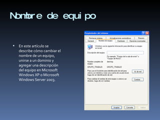 Nombre de equipo En este artículo se describe cómo cambiar el nombre de un equipo, unirse a un dominio y agregar una descripción del equipo en Microsoft Windows XP o Microsoft Windows Server 2003.  