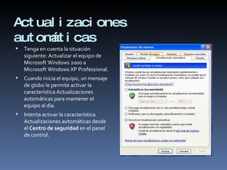 Actualizaciones automáticas Tenga en cuenta la situación siguiente: Actualizar el equipo de Microsoft Windows 2000 a Microsoft Windows XP Professional. Cuando inicia el equipo, un mensaje de globo le permite activar la característica Actualizaciones automáticas para mantener el equipo al día. Intenta activar la característica Actualizaciones automáticas desde el  Centro de seguridad  en el panel de control. 