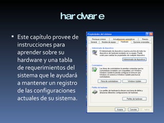 hardware Este capítulo provee de instrucciones para aprender sobre su hardware y una tabla de requerimientos del sistema que le ayudará a mantener un registro de las configuraciones actuales de su sistema.  