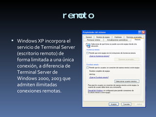 remoto Windows XP incorpora el servicio de Terminal Server (escritorio remoto) de forma limitada a una única conexión, a diferencia de Terminal Server de Windows 2000, 2003 que admiten ilimitadas conexiones remotas.  