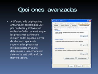 Opciones avanzadas  A diferencia de un programa antivirus, las tecnologías DEP por hardware y software no están diseñadas para evitar que los programas dañinos se instalen en los equipos. En vez de ello, son capaces de supervisar los programas instalados para ayudar a determinar si la memoria del sistema se está utilizando de manera segura. 