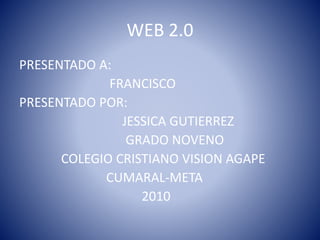 WEB 2.0
PRESENTADO A:
FRANCISCO
PRESENTADO POR:
JESSICA GUTIERREZ
GRADO NOVENO
COLEGIO CRISTIANO VISION AGAPE
CUMARAL-META
2010
 