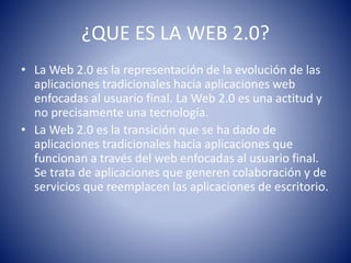 ¿QUE ES LA WEB 2.0?
• La Web 2.0 es la representación de la evolución de las
aplicaciones tradicionales hacia aplicaciones web
enfocadas al usuario final. La Web 2.0 es una actitud y
no precisamente una tecnología.
• La Web 2.0 es la transición que se ha dado de
aplicaciones tradicionales hacia aplicaciones que
funcionan a través del web enfocadas al usuario final.
Se trata de aplicaciones que generen colaboración y de
servicios que reemplacen las aplicaciones de escritorio.
 