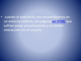 • cuando el web inició, nos encontrábamos en
un entorno estático, con páginas en HTML que
sufrían pocas actualizaciones y no tenían
interacción con el usuario.
 