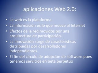 aplicaciones Web 2.0:
• La web es la plataforma
• La información es lo que mueve al Internet
• Efectos de la red movidos por una
arquitectura de participación.
• La innovación surge de características
distribuidas por desarrolladores
independientes.
• El fin del círculo de adopción de software pues
tenemos servicios en beta perpetuo
 
