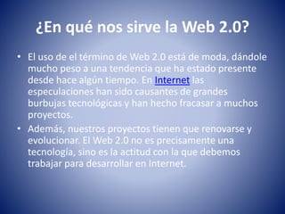 ¿En qué nos sirve la Web 2.0?
• El uso de el término de Web 2.0 está de moda, dándole
mucho peso a una tendencia que ha estado presente
desde hace algún tiempo. En Internet las
especulaciones han sido causantes de grandes
burbujas tecnológicas y han hecho fracasar a muchos
proyectos.
• Además, nuestros proyectos tienen que renovarse y
evolucionar. El Web 2.0 no es precisamente una
tecnología, sino es la actitud con la que debemos
trabajar para desarrollar en Internet.
 