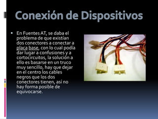 Conexión de DispositivosEn Fuentes AT, se daba el problema de que existían dos conectores a conectar a placabase, con lo cual podía dar lugar a confusiones y a cortocircuitos, la solución a ello es basarse en un truco muy sencillo, hay que dejar en el centro los cables negros que los dos conectores tienen, así no hay forma posible de equivocarse.