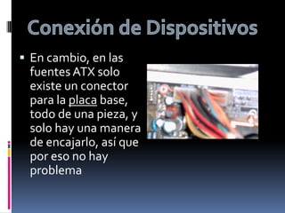 Conexión de DispositivosEn cambio, en las fuentes ATX solo existe un conector para la placa base, todo de una pieza, y solo hay una manera de encajarlo, así que por eso no hay problema