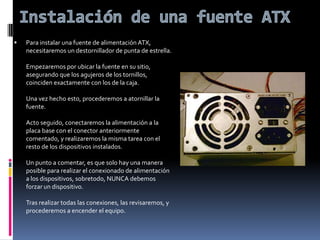 Instalación de una fuente ATXPara instalar una fuente de alimentación ATX, necesitaremos un destornillador de punta de estrella.Empezaremos por ubicar la fuente en su sitio, asegurando que los agujeros de los tornillos, coinciden exactamente con los de la caja.Una vez hecho esto, procederemos a atornillar la fuente. Acto seguido, conectaremos la alimentación a la placa base con el conector anteriormente comentado, y realizaremos la misma tarea con el resto de los dispositivos instalados.Un punto a comentar, es que solo hay una manera posible para realizar el conexionado de alimentación a los dispositivos, sobretodo, NUNCA debemos forzar un dispositivo.Tras realizar todas las conexiones, las revisaremos, y procederemos a encender el equipo.