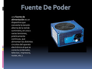 Fuente De Poderuna fuente de alimentación es un dispositivo que convierte la tensión alterna de la red de suministro, en una o varias tensiones, prácticamente continuas, que alimentan los distintos circuitos del aparato electrónico al que se conecta (ordenador, televisor, impresora, router, etc.).
