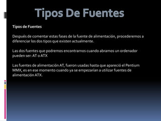 Tipos De FuentesTipos de FuentesDespués de comentar estas fases de la fuente de alimentación, procederemos a diferenciar los dos tipos que existen actualmente.Las dos fuentes que podremos encontrarnos cuando abramos un ordenador pueden ser: AT o ATXLas fuentes de alimentación AT, fueron usadas hasta que apareció el Pentium MMX, es en ese momento cuando ya se empezarían a utilizar fuentes de alimentación ATX.