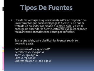 Una de las ventajas es que las fuentes ATX no disponen de un interruptor que enciende/apaga la fuente, si no que se trata de un pulsador conectado a la placabase, y esta se encarga de encender la fuente, esto conlleva pues el poder realizar conexiones/desconexiones por software.Existe una tabla, para clasificar las fuentes según su potencia y caja.Sobremesa AT => 150-200 W Semitorre => 200-300 W Torre => 230-250 W Slim => 75-100 W Sobremesa ATX => 200-250 WTipos De Fuentes