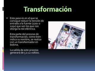 TransformaciónEste paso es en el que se consigue reducir la tensión de entrada a la fuente (220v o 125v) que son los que nos otorga la red eléctrica.Esta parte del proceso de transformación, como bien indica su nombre, se realiza con un transformador en bobina.La salida de este proceso generará de 5 a 12 voltios.