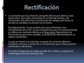 RectificaciónLa corriente que nos ofrece la compañía eléctrica es alterna, esto quiere decir, que sufre variaciones en su línea de tiempo, con variaciones, nos referimos a variaciones de voltajes, por tanto, la tensión es variable, no siempre es la misma.Eso lógicamente, no nos podría servir para alimentar a los componentes de un PC, ya que imaginemos que si le estamos dando 12 voltios con corriente alterna a un discoduro, lógicamente no funcionará ya que al ser variable, no estaríamos ofreciéndole los 12 voltios constantes.Lo que se intenta con esta fase, es pasar de corriente alterna a corriente continua, a través de un componente que se llama puente rectificador o de Graetz.Con esto se logra que el voltaje no baje de 0 voltios, y siempre se mantenga por encima de esta cifra.