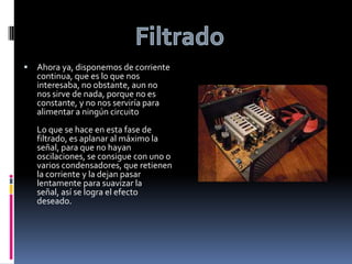 FiltradoAhora ya, disponemos de corriente continua, que es lo que nos interesaba, no obstante, aun no nos sirve de nada, porque no es constante, y no nos serviría para alimentar a ningún circuitoLo que se hace en esta fase de filtrado, es aplanar al máximo la señal, para que no hayan oscilaciones, se consigue con uno o varios condensadores, que retienen la corriente y la dejan pasar lentamente para suavizar la señal, así se logra el efecto deseado.