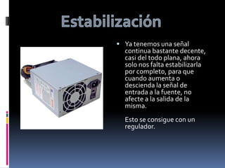EstabilizaciónYa tenemos una señal continua bastante decente, casi del todo plana, ahora solo nos falta estabilizarla por completo, para que cuando aumenta o descienda la señal de entrada a la fuente, no afecte a la salida de la misma.Esto se consigue con un regulador.