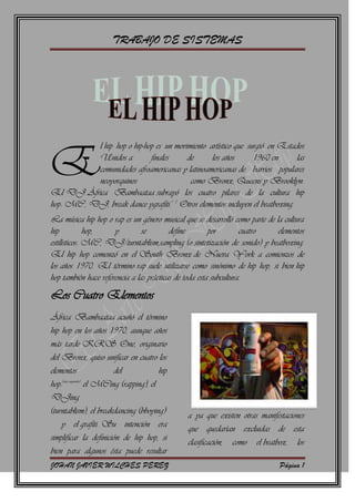                         <br />E<br />l hip hop o hip-hop es un movimiento artístico que surgió en Estados Unidos a finales de los años 1960 en las comunidades afroamericanas y latinoamericanas de barrios populares neoyorquinos como Bronx, Queens y Brooklyn. El DJ África Bambaataa subrayó los cuatro pilares de la cultura hip hop: MC, DJ, break dance ygrafiti.1 2 Otros elementos incluyen el beatboxing.<br />La música hip hop o rap es un género musical que se desarrolló como parte de la cultura hip hop, y se define por cuatro elementos estilísticos: MC, DJ/turntablism,sampling (o sintetización de sonido) y beatboxing. El hip hop comenzó en el South Bronx de Nueva York a comienzos de los años 1970. El término rap suele utilizarse como sinónimo de hip hop, si bien hip hop también hace referencia a las prácticas de toda esta subcultura. <br />Los Cuatro Elementos<br />África Bambaataa acuñó el término hip hop en los años 1970, aunque años más tarde KRS One, originario del Bronx, quiso unificar en cuatro los elementos del hip hop:[cita requerida] el MCing (rapping), el DJing (turntablism), el breakdancing (bboying)  y el grafiti. Su intención era simplificar la definición de hip hop, si bien para algunos ésta puede resultar a ya que existen otras manifestaciones que quedarían excluidas de esta clasificación, como el beatbox, los murales, el beatmakin o producción de fondos musicales (beats), el popping, el locking o el uprocking, entre otras. Existen opiniones que también consideran necesario incluir otras manifestaciones no relacionadas con la música como el streetball (baloncesto callejero) o el skateboarding.<br />La unión de dos de los elementos, el MC (Master of Ceremony, maestro de ceremonias en castellano) y el DJ (Disc Jockey), conforman el estilo musical del hip hop, el rap.<br />el nivel de dificultad a nuevas dimensiones. El breaker es la persona que baila solamente por interés o moda y se considera que no tiene conciencia del movimiento hip hop.[cita requerida]<br />El grafiti es la rama artística pictórica de esta cultura aplicada sobre superficies urbanas. La estética de los grafitis ha influido en la historieta (como en las tiras de The Boondocks) y en el diseño de ropa, portadas de discos y otros objetos. Quienes practican esta faceta se denominan writers (escritores). Existen estilos de graffiti que se considera que tienen menos que ver con la cultura hip hop, como radical & political graffiti, street art y post graffiti (generalmente grafiti sobre política) y grafiti generado por ordenador.<br />Origen Del Termino<br />a creación del término hip hop suele atribuirse a Keith Cowboy, rapero que colaboraba junto a Grandmaster Flash and the Furious Five.4 No obstante, Lovebug Starski, Keith Cowboy y DJ Hollywood usaban el término cuando a esta música se la conocía todavía como disco rap. Se cree que Cowboy creó el término cuando bromeaba con un amigo que acababa de alistarse a las Fuerzas Armadas de EEUU, al cantar haciendo scat las palabras quot;
hip/hop/hip/hopquot;
 de forma que imitaba la cadencia rítmica de los soldados al marchar.4 Cowboy más tarde desarrolló la cadencia de su rima quot;
hip hopquot;
 como parte de su actuación en directo, lo que pronto fue utilizado por otros artistas como The Sugarhill Gang en quot;
Rapper's Delightquot;
.4<br />Afrika Bambaataa, fundador de Universal Zulu Nation, está reconocido como el primero en utilizar el término para describir una subcultura a la que esta música pertenecía. Se ha sugerido también que este era un término que se utilizaba para referirse de modo peyorativo a este estilo.5 El primer uso impreso del término fue en The Village Voice,6 por Steven Hager, más tarde autor de una historia del hip hop en 1984.7<br />Años 1970<br />Las raíces del hip hop pueden encontrarse en la música afroamericana y últimamente en la música africana. Los griots de África Occidental son un grupo de cantantes y poetas viajeros que forman parte de una tradición oral que se remonta a cientos de años atrás. Su estilo vocal es similar al de los raperos.8 Otras manifestaciones afroamericanas como signifyin', the dozens y el jazz poetry son descendientes de los griots. Adicionalmente, grupos de quot;
humorquot;
 musical como Rudy Ray Moore y Blowflyestán considerados por algunos como los abuelos del rap.<br />En la ciudad de Nueva York, las interpretaciones similares a los griots de poesía hablada y música por artistas como The Last Poets, Gil Scott-Heron y Jalal Mansur Nuriddin tuvieron un importante impacto en la cultura posterior al movimiento por los derechos civiles en los años 1960 y años 1970.<br />El hip hop surgió durante los años 1970 en block parties, haciéndose cada vez más popular en la ciudad de Nueva York, especialmente en el Bronx, donde las influenciasafroamericanas y puertoriqueñas se combinaron.9 Las block parties comenzaron a incorporar DJs que tocaban géneros de música populares, especialmente funk y soul. Como consecuencia de la positiva acogida, los DJs comenzaron a aislar los breaks de percusión de las canciones más populares. Esta técnica era común <br />en apareció en la ciudad de Nueva York gracias a la considerable comunidad de inmigrantes jamaicanos. Uno de los primeros DJs en Nueva York que utilizó esta forma de mezclar típica del dub fue DJ Kool Herc, que nació en Jamaica pero emigró a Estados Unidos en 1967. La música dub se había hecho popular en Jamaica gracias a la influencia de los marineros estadounidenses y al rhythm & blues. Grandes sound systems se fueron creando por jamaicanos con pocos recursos que no podían permitirse comprar discos. Como a la audiencia de Nueva York no le gustaba especialmente ni el dub ni el reggae, Herc pasó a pinchar discos de funk, soul y disco.Dado que los breaks de percusión eran cortos, Herc y otros DJs comenzaron a extenderlos utilizando una mesa de mezclas y dos discos.<br />Las técnicas de turntablism, como el scratching (aparentemente inventado por Grand Wizzard Theodore12 13 ), beat mixing/matching y beat juggling se desarrollaron en paralelo a los breaks, creando una base sobre la que se podía rapear. <br />Esas mismas técnicas contribuyeron a la popularización de los remixes a medida que el looping, elsampling y el remixing de la música de otros músicos, muchas veces sin su conocimiento o consentimiento, se desarrollaba como una extensión de la misma música dub jamaiquina,10 11 y terminaría por convertirse en el sello de identidad del estilo hip hop.<br />Los inmigrantes jamaiquinos también tuvieron gran influencia sobre el estilo vocal del rap al aportar sencillos raps característicos que entonaban en las fiestas y que estaban inspirados por la tradición jamaiquina del toasting.10 14 Los DJs y MCs solían añadir cánticos de quot;
llamada y respuestaquot;
, frecuentemente formados por estribillos básicos, que permitiían a los intérpretes espacio para reunir sus pensamientos (por ejemplo: quot;
one, two, three, y'all, to the beatquot;
).<br />Posteriormente, los MCs lograron una mayor variedad en su entrega vocal y rítmica, incorporando rimas breves, muchas veces de temática sexual o escatológica, en un esfuerzo por diferenciarse de otros MCs y de entretener a la audiencia. Estos primeros raps incorporaban the dozens, un producto típico de la cultura afroamericana. Kool Herc & the Herculoids fueron el primer grupo de hip hop en lograr reconocimiento en Nueva York, [cita requerida], pero el número de equipos de MC no dejaba de aumentar constantemente.<br />En ocasiones estas colaboraciones tenían lugar entre antiguas pandillas, como la Universal Zulu Nation de Afrika Bambaataa y actualmente una organización internacional. Melle Mel, rapero junto a The Furious Five, suele reconocerse como el primer liricista del rap en llamarse a sí mismo quot;
MC.quot;
15 Durante los primeros 1970 surgió el B-boying en las block parties, a medida que los b-boys y b-girls se situaban frente a la audiencia para bailar de un modo frenético y característico. El estilo fue documentado para la audiencia global por primera vez en documentales y películas como Style Wars, Wild Style y Beat Street. El término quot;
B-boyquot;
 fue acuñado por DJ Kool Herc para describir a la gente que esperaba a la sección del break en la canción, colocándose en frente de la audiencia para bailar de forma distintiva<br />Aunque se dieron casos de MCs que grabaron en solitario de modo significativo, como DJ Hollywood, Kurtis Blow y Spoonie Gee, no fue habitual la presencia de artistas en solitario hasta mucho más tarde, con la aparición de solistas como LL Cool J. La mayor parte del primer hip hop estuvo dominada por grupos donde las colaboraciones entre miembros era una parte integral del show.16 Un ejemplo sería el grupo de hip hop temprano Funky Four Plus One, quienes actuaron de esta manera en Saturday Night Live en 1981.<br />La música hip hop era un vehículo y una voz para la juventud marginada que habitaba en las zonas con menos recursos económicos, al ser una cultura que reflejaba las realidades sociales, económica y políticas de sus vidas.<br />Influencia de la música disco<br />La música hip hop fue influida tanto por la música disco como por la reacción que se produjo contra ella. De acuerdo a Kurtis Blow, los primeros días del hip hop estuvieron caracterizados por divisiones entre fans y detractores del disco. El hip hop había surgido en buena medida como quot;
una respuesta directa a la música disco rebajada y europeizada que se había hecho con las ondasquot;
,17 18 estando el primer hip hop basado principalmente en loops de hard funk. Sin embargo, hacia 1979, las instrumentales basadas en temas de disco se había convertido en buena parte de la base del hip hop. Este género adoptó el nombre de quot;
disco rapquot;
. Irónicamente, la música hip hop tuvo un papel central en la decadencia que a continuación vivió la música disco.<br />DJ Pete Jones, Eddie Cheeba, DJ Hollywood y Love Bug Starski eran DJs de hip hop con una significativa influencia del disco. Su estilo se diferenciaba de otros músicos de hip hop que se centraban en rimas rápidas y en estructuras rítmicas más complejas. Afrika Bambaataa, Paul Winley, Grandmaster Flash y Bobby Robinson pertenecían al segundo grupo.<br />En Washington, D.C. surgió el go-go como una reacción contra la música disco, incorporando en un momento dado características del hip hop en los primeros años 1980. La música electrónica se comportó de modo similar, pasando a convertirse más adelante en lo que se conoce como house en Chicago y techno en Detroit.<br />Transición hacia la grabación<br />Se considera de modo generalizado que el primer disco de hip hop fue quot;
Rapper's Delightquot;
 de The Sugarhill Gang, publicado en 1979.19 Sin embargo, existe cierta controversia entorno a esta afirmación en relación a quot;
King Tim III (Personality Jock)quot;
 de The Fatback Band, que fue publicado unas semanas antes de quot;
Rapper's Delightquot;
, en cuanto a su consideración como un disco de rap.20 Hay varios otros que también reclaman el título de primer disco de hip hop de la historia.<br />En los primeros años de la década de los ochenta, todos los principales elementos y técnicas que dan forma al hip hop se habían desarrollado ya. Aunque todavía no era mainstream, el hip hop había permeado más allá de Nueva York. Se podía encontrar en ciudades tan diversas como Atlanta, Los Ángeles, Washington, D.C., Baltimore, Dallas, Kansas, San Antonio, Miami, Seattle, St. Louis, Nueva Orleans, Houston yToronto. En ese sentido, quot;
Funk You Upquot;
 (1979), el primer disco de hip hop publicado por un grupo femenino, y el segundo sencillo publicado por Sugar Hill Records, fue interpretado por The Sequence, un grupo deColumbia, South Carolina en el que tocaba Angie Stone.21<br />A pesar de la creciente popularidad del género, Filadelfia fue, durante muchos años, la única ciudad cuya contribución podía ser considerada equivalente a la de la ciudad de Nueva York. La música hip hop se hizo popular en Filadelfia a finales de los 1970. El primer disco que se publicó allí fue quot;
Rhythm Talkquot;
, de Jocko Henderson.<br />El periódico New York Times había denominado a Filadelfia la quot;
Capital Mundial del Grafitiquot;
 en 1971. La DJ nativo de Filadelfia Lady B grabó quot;
To the Beat Y'Allquot;
 en 1979, y se convirtió en el primer artista de hip hop femenino en grabar un disco22 Posteriormente, Schoolly D, otro artista de Filadelfia, contribuyó a inventar lo que más adelante se conocería como gangsta rap.<br />               <br />La década de 1980 dio paso a la diversificación del hip hop como género, pasando a desarrollar diferentes estilos con creciente complejidad. Las primeras muestras de este proceso de diversificación pueden identificarse en temas como quot;
The Adventures of Grandmaster Flash on the Wheels of Steelquot;
 de Grandmaster Flash (1981), un tema completamente construido a partir de samples de otras canciones que supone un hito del turntablism. El tema quot;
Planet Rockquot;
 de Afrika Bambaataa, con su fusión de diferentes estilos y su sonido electrónico, es un punto definitorio del electro que estaba naciendo. Además, quot;
Beat Bopquot;
 (1983) de Rammellzee & K-Rob era una slow jam con una poderosa influencia del uso típico del reverb y el eco en el dub para crear estructuras y efectos de sonido. A mediados de los años 1980, el rock tuvo una cierta influencia sobre el hip hop, con la publicación de álbumes como King of Rock y Licensed to Ill.<br />La utilización masiva de toda una nueva generación de cajas de ritmos como los modelos Oberheim DMX y Roland 808 es característica de muchas de las canciones de los 1980. Hasta la fecha, el golpe de bombo de la 8080 sigue siendo utilizado por los productores de hip hop. Con el tiempo, la tecnología de sampling se volvió más avanzada.<br />Con el surgimiento de una nueva generación de samplers como el AKAI S900 a finales de los 1980, los productores dejaron de necesitar la ayuda de loops de cinta. El primer álbum de Public Enemy fue creado con la ayuda de loops de cinta. El proceso de convertir un break en un loop para formar un breakbeat se hizo más sencillo y accesible con el sampler, que hacía el trabajo que antes había tenido que hacer manualmente el DJ.<br />El contenido lírico del hip hop también evolucionó. Los primeros estilos presentes en los años 1970 pronto fueron reemplazados por letras metafóricas sobre instrumentales cada vez más complejas. Artistas como Melle Mel, Rakim, Chuck D y KRS-One revolucionaron el hip hop al transformarlo en una forma de arte más madura. El influyente sencillo quot;
The Messagequot;
 (1982) de Grandmaster Flash and the Furious Five está ampliamente considerado como pionero del rap consciente.<br />Durante los primeros años 1980, la música electro se fusionó con elementos del movimiento hip hop, un proceso liderado por músicos como Cybotron, Hashim, Planet Patrol y Newcleus. El líder de esta corriente sería Afrika Bambaataa.<br />Algunos raperos llegaron a convertirse con el tiempo en artistas de pop mainstream. La aparición de Kurtis Blow en un anuncio de Sprite fue la primera ocasión en que un músico de hip hop representaba un producto masivo.23 La canción de 1981 quot;
Christmas Wrappingquot;
 de la banda de new wave The Waitresses fue una de las primeras canciones de pop en usar quot;
rapeosquot;
.<br />Nacionalización e internacionalización<br />Con anterioridad a los años 1980, el hip hop se limitaba básicamente al entorno geográfico de los Estados Unidos. Sin embargo, durante los ochenta, comenzó a expandirse dando lugar a escenas propias en docenas de países diferentes. En la primera mitad de la década, el b-boying se convirtió en el primer aspecto de la cultura hip hop que llegó a paísess como Alemania, Japón, Australia y Sudáfrica. El músico y presentador Sidney se convirtió en el primer presentador negro de la televisión francesa con su show H.I.P. H.O.P.,24 que se emitió en TF1 durante 1984. Radio Nova contribuyó a la aparición de otras estrellas francesas como Dee Nasty, cuyo álbum de 1984 Paname City Rappin' junto a sus recopilatorios Rapattitude 1 y 2 contribuyeron a aumentar la conciencia sobre el hip hop en Francia.<br />El hip hop siempre había tenido una estrella relación con la comunidad latina en Nueva York. DJ Disco Wiz y la Rock Steady Crew eran de Puerto Rico y estuvieron entre los primeros innovadores al combinar letras en inglés y castellano. The Mean Machine grabó su primer disco en el sello Disco Dreams en 1981, mientras que Kid Frost de Los Ángeles comenzó su carrera en 1982.<br />Cypress Hill se formó en 1988 en el suburbio de South Gate a las afueras de Los Ángeles cuando Senen Reyes (nacido en Havana) y su hermano menor Ulpiano Sergio (Mellow Man Ace) se trasladaron desde Cuba a South Gate con su familia en 1971. Se unieron a DVX de Queens (Nueva York), Lawrence Muggerud (DJ Muggs) y Louis Freese (B-Real), un mexicano/cubano-americano nativo de Los Ángeles. Tras la marcha de quot;
Acequot;
 para continuar una carrera en solitario, el grupo adoptó el nombre de Cypress Hill, en honor a una calle que cruzaba un barrio cercano del sur de Los Ángeles.<br />Se dice que el hip hop japonés comenzó cuando Hiroshi Fujiwara volvió a Japón y comenzó a pinchar discos de hip hop a comienzos de los 1980.25 El hip hop japonés suele estar muy influido por el old school hip hop.<br />New school hip hop<br />Artículos principales: Old school hip hop y New school hip hop<br />La new school of hip hop (o nueva escuela de hip hop en castellano) fue la segunda ola de la música hip hop, originándose en 1983–84 con los primeros discos de Run-D.M.C. y LL Cool J. Al igual que ocurrió con el hip hop que la precedió, la nueva escuela venía predominantemente de Nueva York. La new school se caracterizaba inicialmente por el minimalismo de sus patrones rítmicos construidos mediante caja de ritmos y las influencias de la música rock. Es característico de este estilo los insultos y provocaciones sobre rapear, y la temática socio política, ambos asuntos lanzados con un estilo agresivo y auto aseverativo. Tanto en su imagen como en las canciones, los artistas proyectaban una actitud dura, cool, callejera y b-boy. Estos elementos contrastaban profundamente con la estética funk y disco, las bandas en directo, los sintetizadores y las rimas festivas de los artistas anteriores a 1984, lo que hacía a esta corriente quot;
antiguaquot;
 ser considerada como old school (vieja escuela). Desde 1986, la música hip hop se hizo comercialmente exitosa, cambio ejemplificado por el álbum Licensed to Ill de Beastie Boys, que fue el primer álbum de rap en alcanzar el #1 en las listas de Billboard.26<br />Edad de oro del hip hop<br />Artículo principal: Edad de oro del hip hop<br />La quot;
edad de oroquot;
 del hip hop (o simplemente quot;
edad doradaquot;
) es el nombre dado a un período en la historia del hip hop, que suele considerarse comprendido entre mediados de los 1989 y mediados de los 1990s. Se caracteriza por su diversidad, calidad, innovación e influencia.27 28 Se desarrollaron poderosas temáticas de afrocentrismo y de militancia política, sobre una música experimental y con un sampling ecléctico.29 Se produjo una influencia importante del jazz. Los artistas habitualmente asociados con esta fase sonPublic Enemy, Boogie Down Productions, Eric B. & Rakim, De La Soul, A Tribe Called Quest, Gang Starr, Big Daddy Kane y Jungle Brothers.30<br />Gangsta rap y west coast hip hop<br />Artículos principales: Gangsta rap y West coast hip hop<br />El gangsta rap es un subgénero del hip hop que refleja los estilos de vida violentos de los jóvenes, especialmente afroamericanos, de los barrios periféricos y marginales de las ciudades.31 Gangsta es una pronunciación no rótica de la palabra gánster. Entre los precursores del género entre principios y mediados de los años 1980 están raperos como Schooly D y Ice T. Fue popularizado en la última parte de los 1980 por grupos como N.W.A. Ice-T publicó en 1986 quot;
6 in the Mornin'quot;
, que suele ser considerado como la primera canción de gangsta rap. Tras la atención nacional generada por Ice-T y N.W.A a finales de los 1980 y primeros 1990, el gangsta rap se convirtió en el subgénero de rap más rentable desde un punto de vista empresarial.<br />N.W.A es el grupo que con más frecuencia se asocia gangsta rap, siendo considerado como uno de los pioneros del género. Sus letras eran más violentas, abiertamente confrontacionales y chocantes que aquellas de otros grupos de rap más establecidos en la escena nacional. Incluían blasfemias constantes y, de modo <br />                                                    <br />  <br />                                   <br />