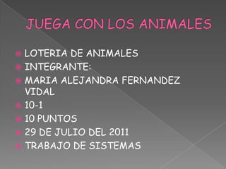  LOTERIA DE ANIMALES
 INTEGRANTE:
 MARIA ALEJANDRA FERNANDEZ
  VIDAL
 10-1
 10 PUNTOS
 29 DE JULIO DEL 2011
 TRABAJO DE SISTEMAS
 