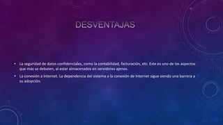 • La seguridad de datos confidenciales, como la contabilidad, facturación, etc. Este es uno de los aspectos
que más se debaten, al estar almacenados en servidores ajenos.
• La conexión a Internet. La dependencia del sistema a la conexión de Internet sigue siendo una barrera a
su adopción.

 