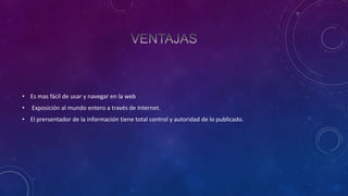 • Es mas fácil de usar y navegar en la web
•

Exposición al mundo entero a través de Internet.

• El prersentador de la información tiene total control y autoridad de lo publicado.

 