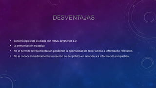 • Su tecnología está asociada con HTML, JavaScript 1.0
• La comunicación es pasiva
• No se permite retroalimentación perdiendo la oportunidad de tener acceso a información relevante.
• No se conoce inmediatamente la reacción de del público en relación a la información compartida.

 