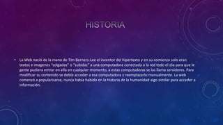 • La Web nació de la mano de Tim Berners-Lee el inventor del hipertexto y en su comienzo solo eran
textos e imagenes “colgadas” o “subidas” a una computadora conectada a la red todo el dia para que le
gente pudiera entrar en ella en cualquier momento, a estas computadoras se las llama servidores. Para
modificar su contenido se debía acceder a esa computadora y reemplazarlo manualmente. La web
comenzó a popularisarse, nunca habia habido en la historia de la humanidad algo similar para acceder a
información.

 