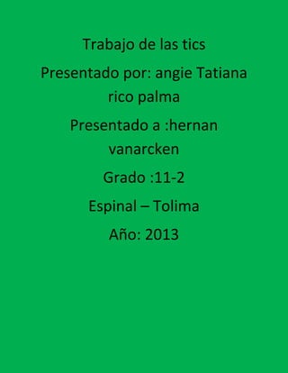 Trabajo de las tics
Presentado por: angie Tatiana
rico palma
Presentado a :hernan
vanarcken
Grado :11-2
Espinal – Tolima
Año: 2013

 