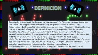 Su nombre proviene de la marca comercial Wi-Fi, es un mecanismo de
conexión de dispositivos electrónicos de forma inalámbrica. Los
dispositivos habilitados con wifi, tales como un ordenador personal, una
consola de videojuegos, un smartphone, o un reproductor de audio
digital, pueden conectarse a Internet a través de un punto de acceso
de red inalámbrica. Dicho punto de acceso tiene un alcance de unos 20
metros en interiores, una distancia que es mayor al aire libre.
«Wi-Fi» es una marca de la Wi-Fi Alliance —anteriormente la Wireless
Ethernet Compatibility Alliance (WECA), la organización comercial que
adopta, prueba y certifica que los equipos cumplen los
estándares 802.11 relacionados a redes inalámbricas de área local.
 