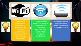 Surgió por la
necesidad de
establecer un
mecanismo de
conexión
inalámbrica que
fuese compatible
entre distintos
dispositivos.
El objetivo de la
misma fue designar
una marca que
permitiese
fomentar más
fácilmente la
tecnología
inalámbrica
Es completamente
compatible con
todos los servicios
de las redes locales.
 
