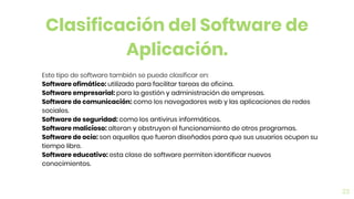 23
Este tipo de software también se puede clasificar en:
Software ofimático: utilizado para facilitar tareas de oficina.
Software empresarial: para la gestión y administración de empresas.
Software de comunicación: como los navegadores web y las aplicaciones de redes
sociales.
Software de seguridad: como los antivirus informáticos.
Software malicioso: alteran y obstruyen el funcionamiento de otros programas.
Software de ocio: son aquellos que fueron diseñados para que sus usuarios ocupen su
tiempo libre.
Software educativo: esta clase de software permiten identificar nuevos
conocimientos.
Clasificación del Software de
Aplicación.
 