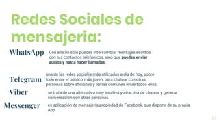 37
Redes Sociales de
mensajeria:
WhatsApp Con ella no sólo puedes intercambiar mensajes escritos
con tus contactos telefónicos, sino que puedes enviar
audios y hasta hacer llamadas,
Telegram
una de las redes sociales más utilizadas a día de hoy, sobre
todo entre el público más joven, para chatear con otras
personas sobre aficiones y temas comunes entre todos ellos.
Viber se trata de una alternativa muy intuitiva y atractiva de chatear y generar
conversación con otras personas.
Messenger es aplicación de mensajería propiedad de Facebook, que dispone de su propia
App
 