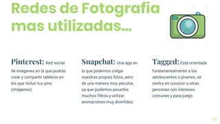 Redes de Fotografia
mas utilizadas...
38
Pinterest: Red social
de imágenes en la que podrás
crear y compartir tableros en
los que incluir tus pins
(imágenes).
Snapchat: Una app en
la que podemos colgar
nuestras propias fotos, pero
de una manera muy peculiar,
ya que podemos pasarles
muchos filtros y utilizar
animaciones muy divertidas.
Tagged:Está orientada
fundamentalmente a los
adolescentes o jóvenes, se
centra en conocer a otras
personas con intereses
comunes y para juego.
 