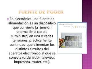  Enelectrónica una fuente de
alimentación es un dispositivo
   que convierte la tensión
      alterna de la red de
  suministro, en una o varias
   tensiones, prácticamente
 continuas, que alimentan los
     distintos circuitos del
aparatos electrónico al que se
conecta (ordenador, televisor,
    impresora, router, etc.).
 