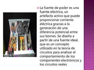  Lafuente de poder es una
 fuente eléctrica, un
 artefacto activo que puede
 proporcionar corriente
 eléctrica gracias a la
 generación de una
 diferencia potencial entre
 sus bornes. Se diseña a
 partir de una fuente ideal,
 que es un concepto
 utilizado en la teoría de
 circuitos para analizar el
 comportamiento de los
 componentes electrónicos y
 los circuitos reales
 