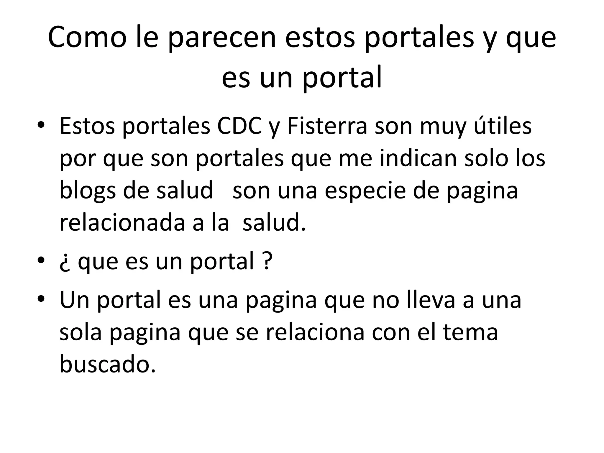 Como le parecen estos portales y que
            es un portal
• Estos portales CDC y Fisterra son muy útiles
  por que son portales que me indican solo los
  blogs de salud son una especie de pagina
  relacionada a la salud.
• ¿ que es un portal ?
• Un portal es una pagina que no lleva a una
  sola pagina que se relaciona con el tema
  buscado.
 