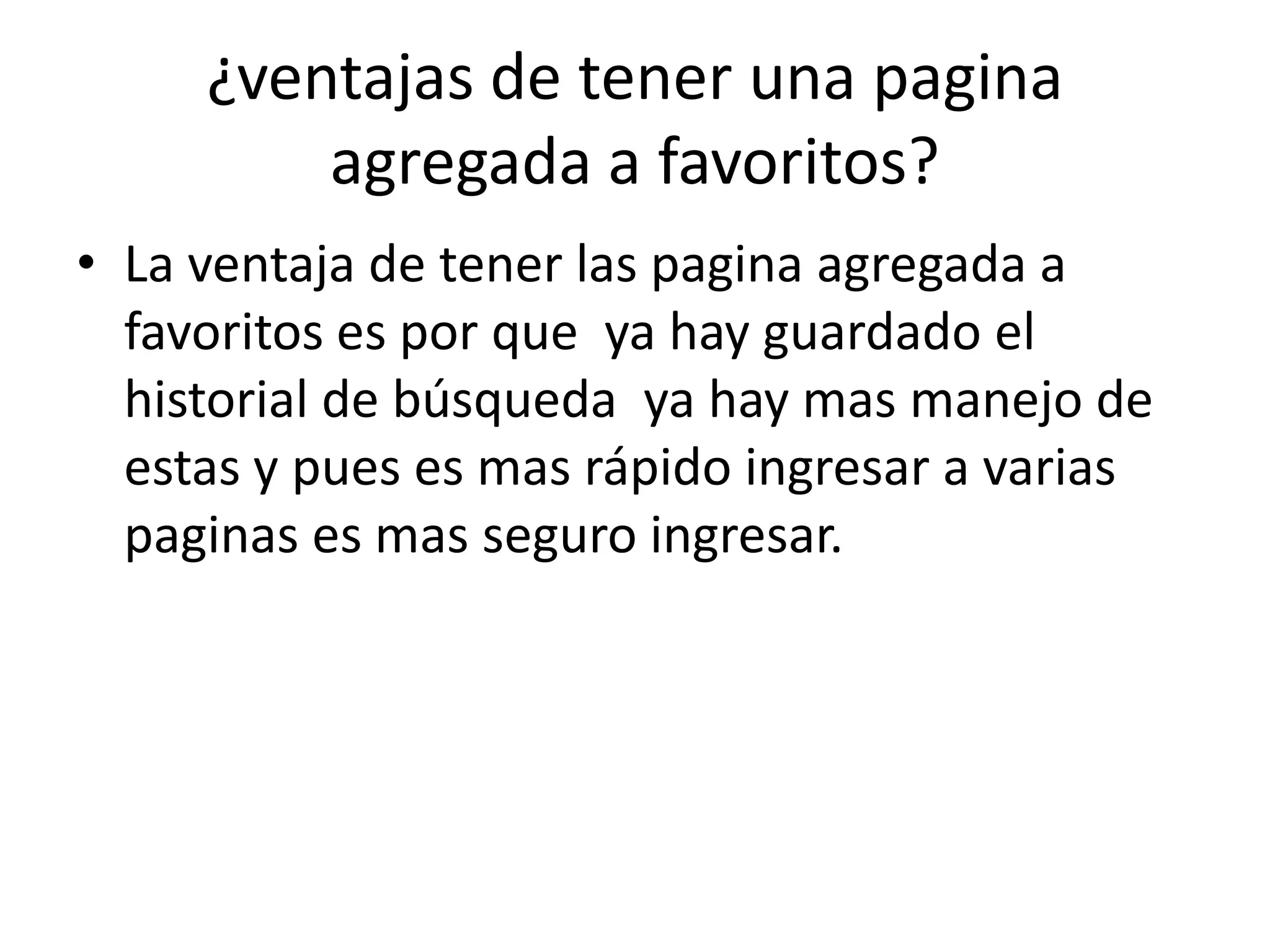 ¿ventajas de tener una pagina
         agregada a favoritos?
• La ventaja de tener las pagina agregada a
  favoritos es por que ya hay guardado el
  historial de búsqueda ya hay mas manejo de
  estas y pues es mas rápido ingresar a varias
  paginas es mas seguro ingresar.
 
