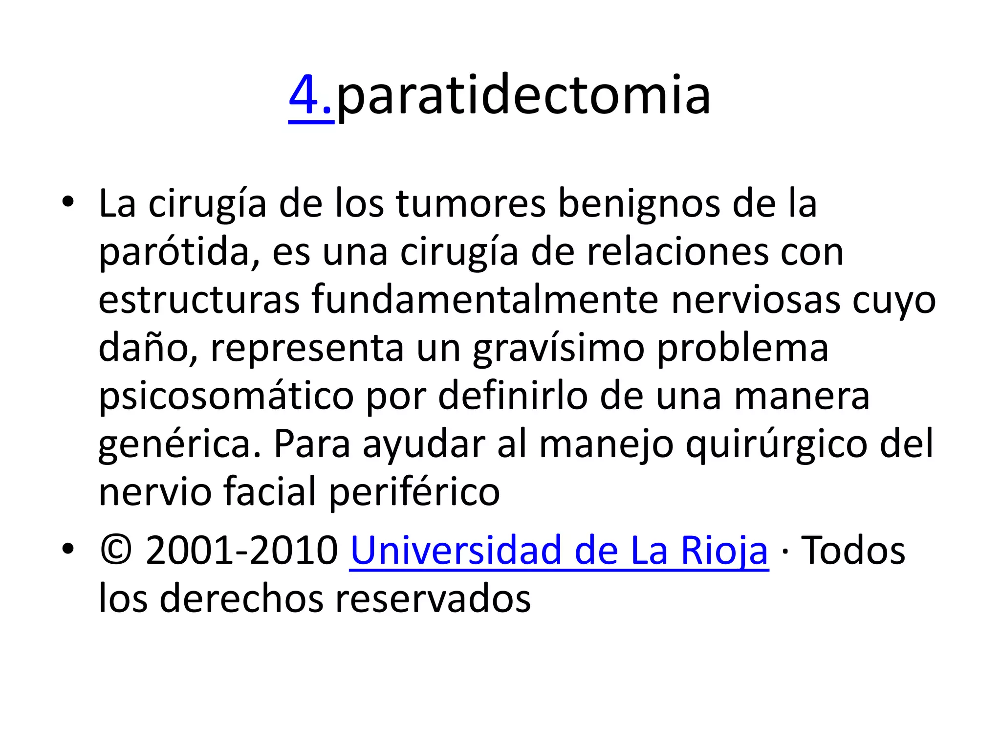 4.paratidectomia
• La cirugía de los tumores benignos de la
  parótida, es una cirugía de relaciones con
  estructuras fundamentalmente nerviosas cuyo
  daño, representa un gravísimo problema
  psicosomático por definirlo de una manera
  genérica. Para ayudar al manejo quirúrgico del
  nervio facial periférico
• © 2001-2010 Universidad de La Rioja · Todos
  los derechos reservados
 
