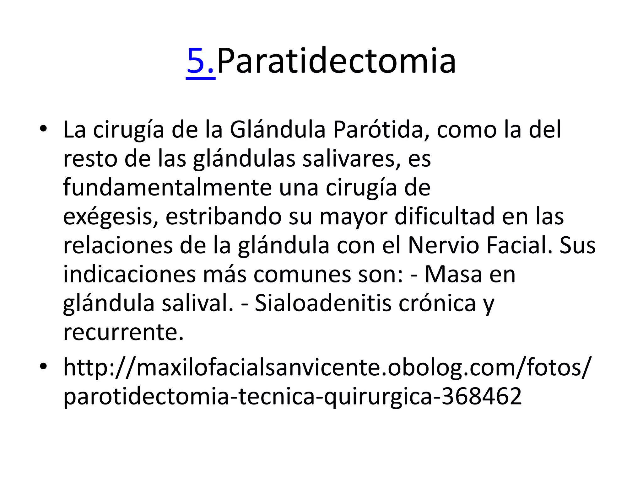 5.Paratidectomia
• La cirugía de la Glándula Parótida, como la del
  resto de las glándulas salivares, es
  fundamentalmente una cirugía de
  exégesis, estribando su mayor dificultad en las
  relaciones de la glándula con el Nervio Facial. Sus
  indicaciones más comunes son: - Masa en
  glándula salival. - Sialoadenitis crónica y
  recurrente.
• http://maxilofacialsanvicente.obolog.com/fotos/
  parotidectomia-tecnica-quirurgica-368462
 