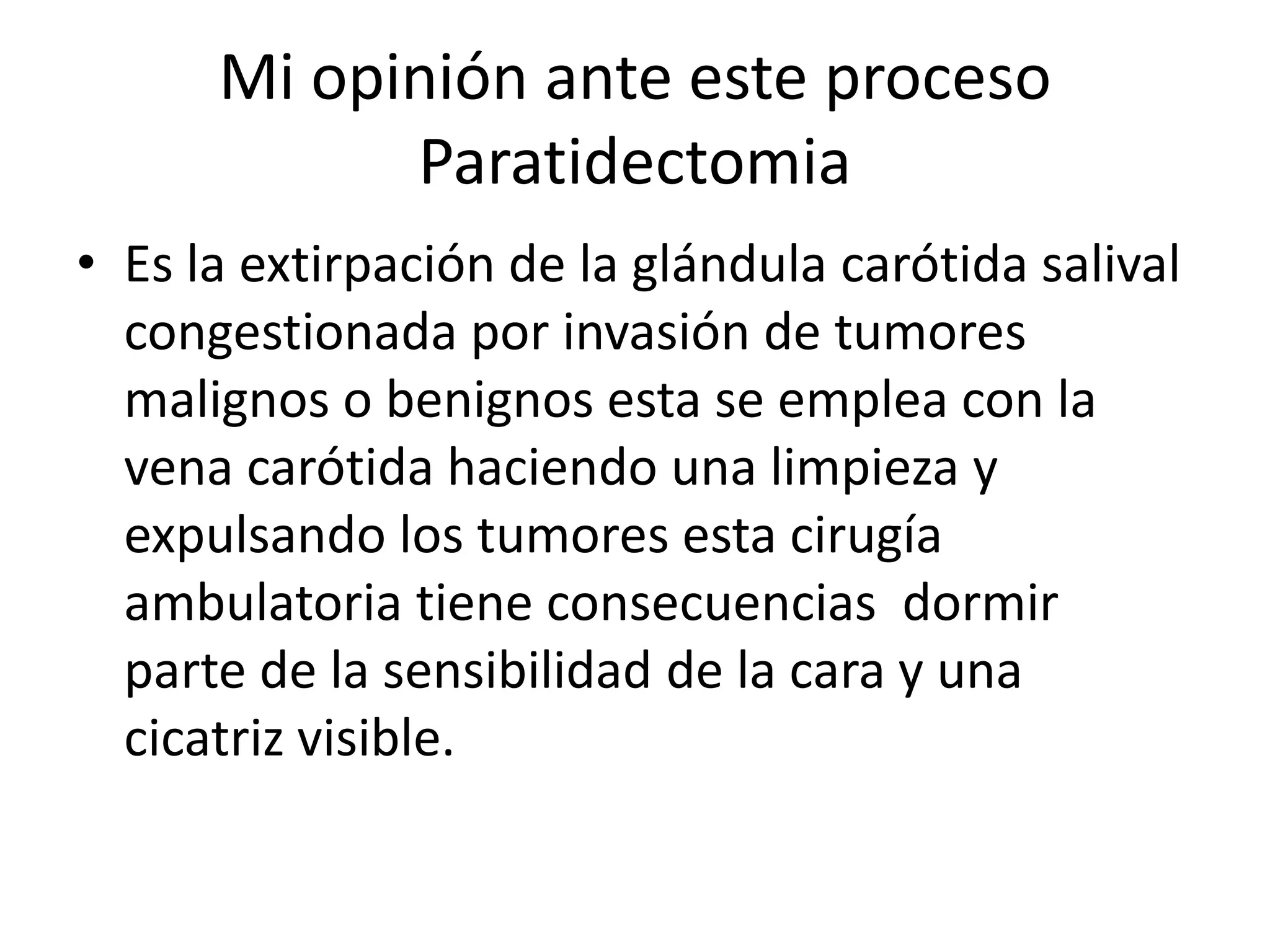 Mi opinión ante este proceso
            Paratidectomia
• Es la extirpación de la glándula carótida salival
  congestionada por invasión de tumores
  malignos o benignos esta se emplea con la
  vena carótida haciendo una limpieza y
  expulsando los tumores esta cirugía
  ambulatoria tiene consecuencias dormir
  parte de la sensibilidad de la cara y una
  cicatriz visible.
 