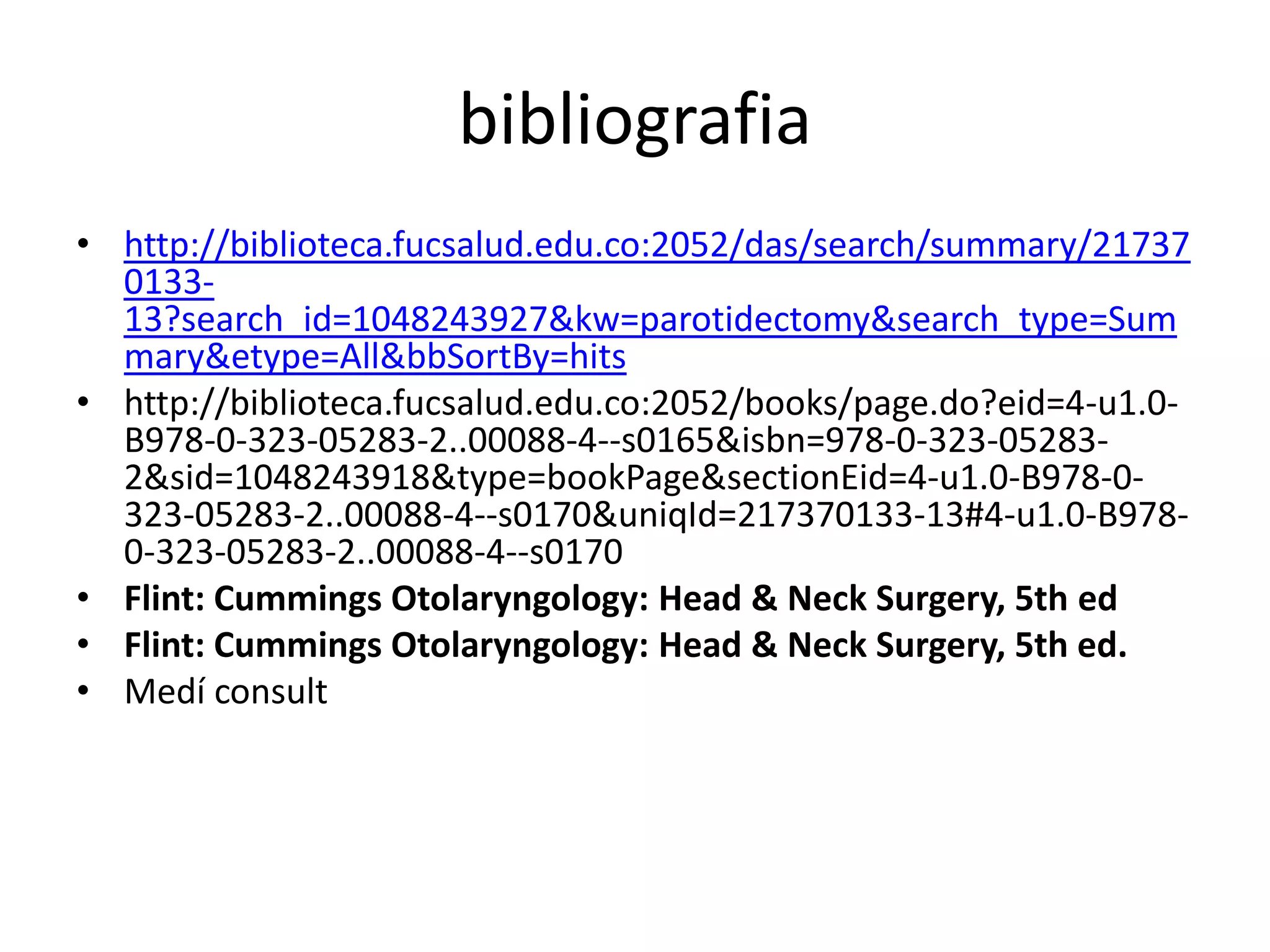 bibliografia
• http://biblioteca.fucsalud.edu.co:2052/das/search/summary/21737
  0133-
  13?search_id=1048243927&kw=parotidectomy&search_type=Sum
  mary&etype=All&bbSortBy=hits
• http://biblioteca.fucsalud.edu.co:2052/books/page.do?eid=4-u1.0-
  B978-0-323-05283-2..00088-4--s0165&isbn=978-0-323-05283-
  2&sid=1048243918&type=bookPage&sectionEid=4-u1.0-B978-0-
  323-05283-2..00088-4--s0170&uniqId=217370133-13#4-u1.0-B978-
  0-323-05283-2..00088-4--s0170
• Flint: Cummings Otolaryngology: Head & Neck Surgery, 5th ed
• Flint: Cummings Otolaryngology: Head & Neck Surgery, 5th ed.
• Medí consult
 