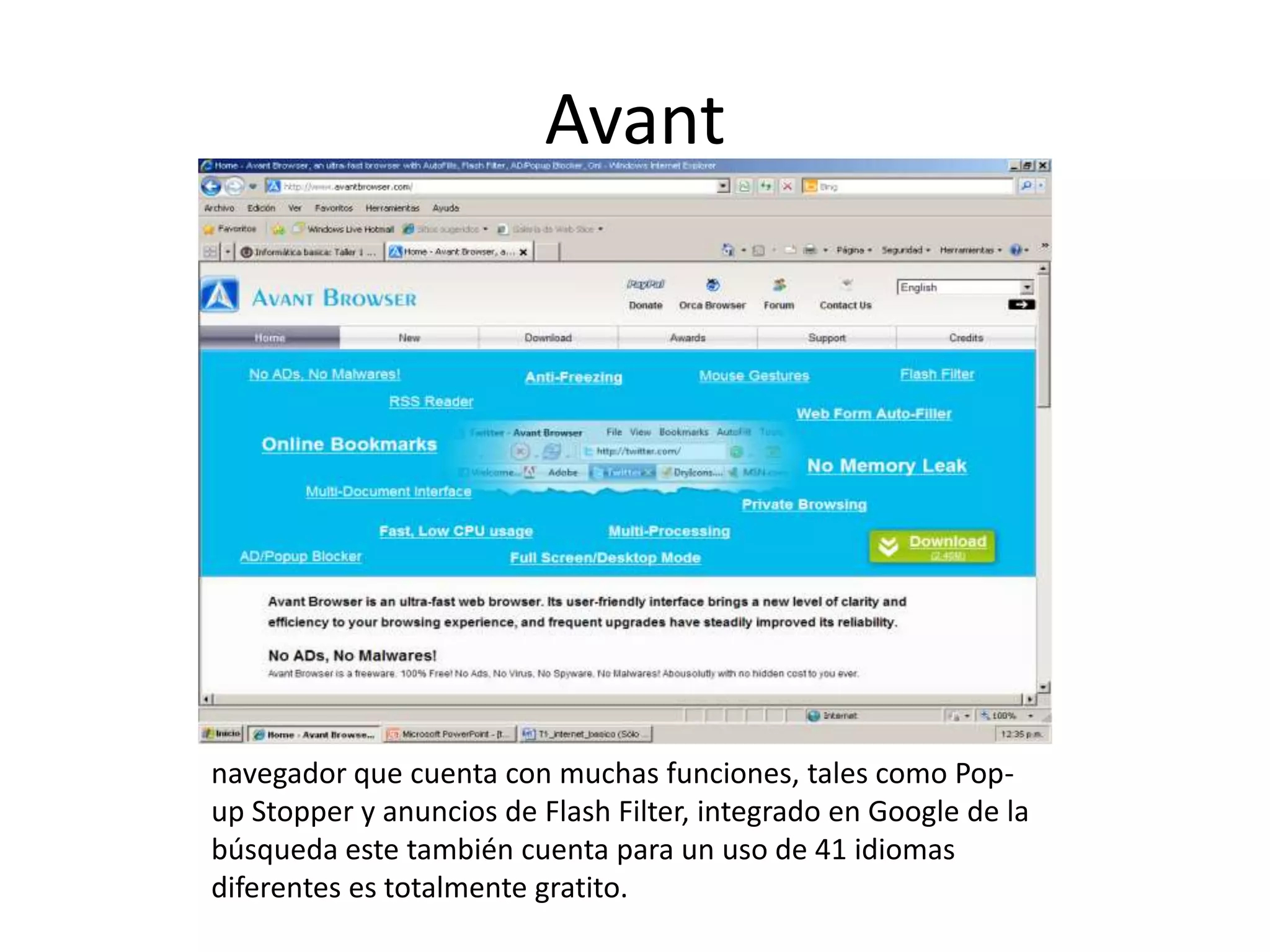 Avant




navegador que cuenta con muchas funciones, tales como Pop-
up Stopper y anuncios de Flash Filter, integrado en Google de la
búsqueda este también cuenta para un uso de 41 idiomas
diferentes es totalmente gratito.
 