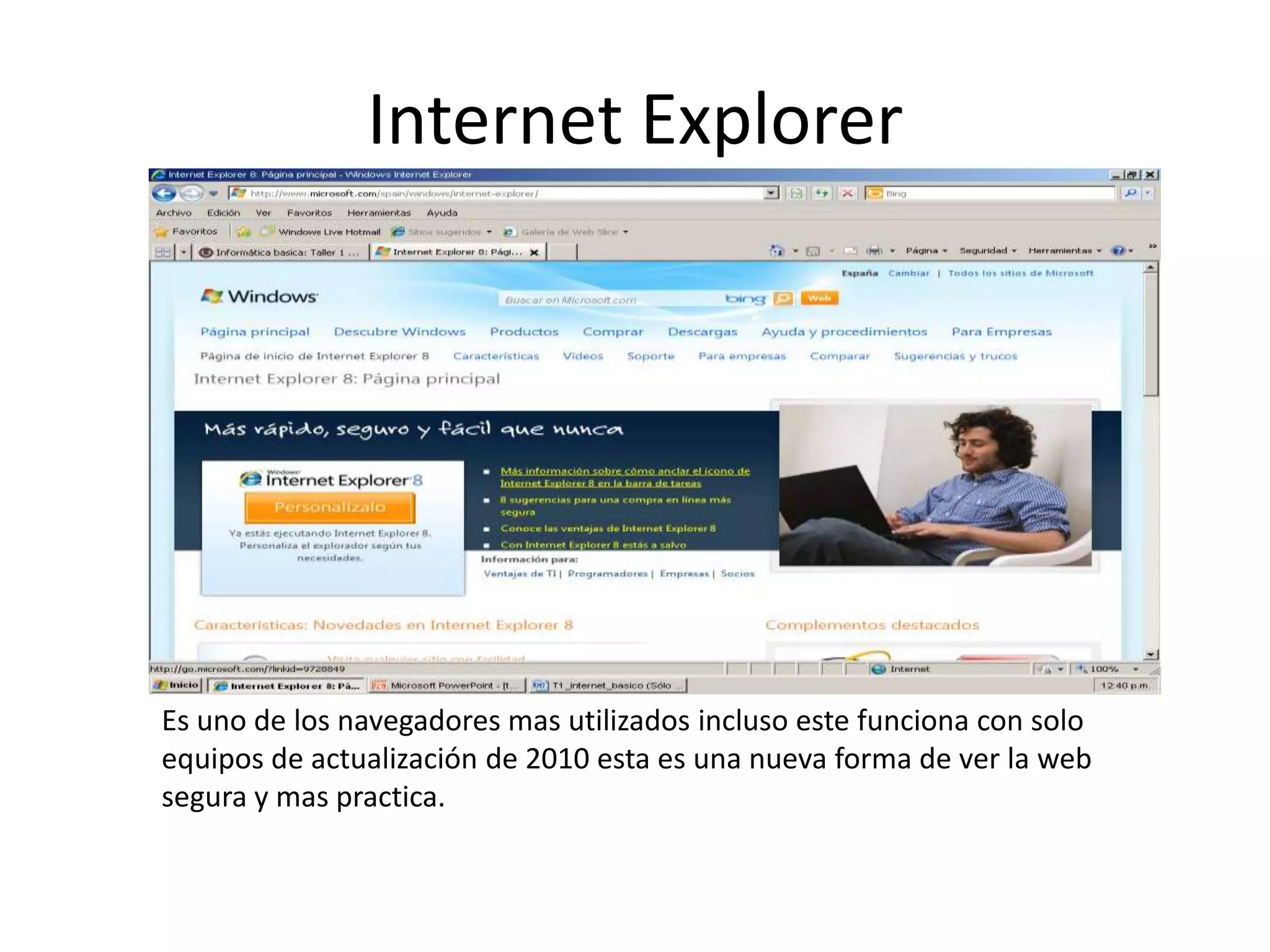 Internet Explorer




Es uno de los navegadores mas utilizados incluso este funciona con solo
equipos de actualización de 2010 esta es una nueva forma de ver la web
segura y mas practica.
 
